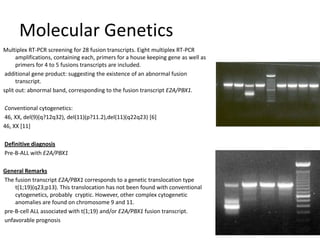 MolecularGeneticsMultiplex RT-PCR screening for 28 fusion transcripts. Eight multiplex RT-PCR amplifications, containing each, primers for a house keeping gene as well as primers for 4 to 5 fusions transcripts are included.  additional gene product: suggesting the existence of an abnormal fusion transcript. split out: abnormal band, corresponding to the fusion transcript E2A/PBX1.  Conventional cytogenetics: 46, XX, del(9)(q?12q32), del(11)(p?11.2),del(11)(q22q23) [6]46, XX [11]  Definitive diagnosis Pre-B-ALL with E2A/PBX1  General Remarks The fusion transcript E2A/PBX1 corresponds to a genetic translocation type t(1;19)(q23;p13). This translocation has not been found with conventional cytogenetics, probably  cryptic. However, other complex cytogenetic anomalies are found on chromosome 9 and 11.  pre-B-cell ALL associated with t(1;19) and/or E2A/PBX1 fusion transcript. unfavorable prognosis