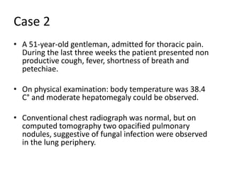 Case 2A 51-year-old gentleman, admitted for thoracic pain. During the last three weeks the patient presented non productive cough, fever, shortness of breath and petechiae.On physical examination: body temperature was 38.4 C° and moderate hepatomegaly could be observed. Conventional chest radiograph was normal, but on computed tomography two opacified pulmonary nodules, suggestive of fungal infection were observed in the lung periphery.