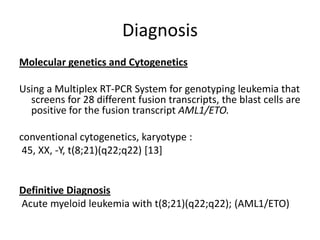 DiagnosisMolecular genetics and Cytogenetics  Using a Multiplex RT-PCR System for genotyping leukemia that screens for 28 different fusion transcripts, the blast cells are positive for the fusion transcript AML1/ETO. conventional cytogenetics, karyotype : 45, XX, -Y, t(8;21)(q22;q22) [13]  Definitive Diagnosis Acute myeloid leukemia with t(8;21)(q22;q22); (AML1/ETO)