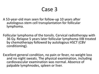 Case 3A 53-year-old man seen for follow-up 10 years after autologous stem cell transplantation for follicular lymphoma. Follicular lymphoma of the tonsils. Cervical radiotherapy with 36 Gy. Relapse 5 years later follicular lymphoma IIIB treated by chemotherapy followed by autologous HSCT (CBV conditioning).  Excellent general condition, no pain or fever, no weight loss and no night sweats. The physical examination, including cardiovascular examination was normal. Absence of palpable lymphnodes, spleen or liver. 