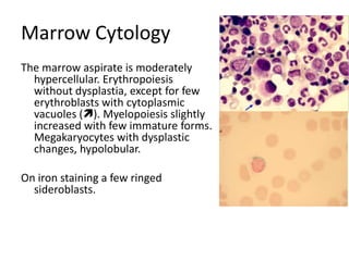 MarrowCytologyThe marrow aspirate is moderately hypercellular. Erythropoiesis without dysplastia, except for few erythroblasts with cytoplasmic vacuoles (). Myelopoiesis slightly increased with few immature forms. Megakaryocytes with dysplastic changes, hypolobular. On iron staining a few ringed sideroblasts.  