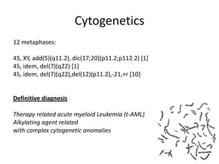 Cytogenetics12 metaphases:  45, XY, add(5)(q11.2), dic(17;20)(p11.2;p112.2) [1]45, idem, del(7)(q22) [1]45, idem, del(7)(q22),del(12)(p11.2),-21,+r [10]  Definitive diagnosis Therapy related acute myeloid Leukemia (t-AML)Alkylating agent relatedwith complex cytogenetic anomalies 