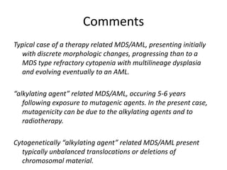 Comments Typical case of a therapy related MDS/AML, presenting initially with discrete morphologic changes, progressing than to a MDS type refractory cytopenia with multilineage dysplasia and evolving eventually to an AML.  “alkylating agent” related MDS/AML, occuring 5-6 years following exposure to mutagenic agents. In the present case, mutagenicity can be due to the alkylating agents and to radiotherapy. Cytogenetically “alkylating agent” related MDS/AML present typically unbalanced translocations or deletions of chromosomal material.  Alkylating related t-MDS/AML are associated with unfavorable outcome