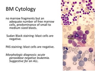 BM Cytologyno marrow fragments but an adequate number of free marrow cells, predominance of small to medium sized blasts.  Sudan Black staining: blast cells are negative.  PAS staining: blast cells are negative.  Morphologic diagnosis: acute peroxidase negative leukemia. Suggestive for an ALL. 
