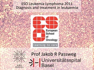 ESO Leukemia Lymphoma 2011 Diagnosis and treatment in leukaemia Prof Jakob R Passweg 