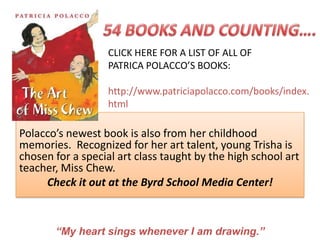 CLICK HERE FOR A LIST OF ALL OF
                   PATRICA POLACCO’S BOOKS:

                   http://www.patriciapolacco.com/books/index.
                   html

Polacco’s newest book is also from her childhood
memories. Recognized for her art talent, young Trisha is
chosen for a special art class taught by the high school art
teacher, Miss Chew.
     Check it out at the Byrd School Media Center!



       “My heart sings whenever I am drawing.”
 