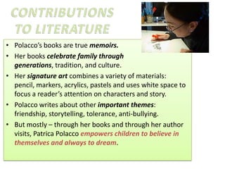 • Polacco’s books are true memoirs.
• Her books celebrate family through
  generations, tradition, and culture.
• Her signature art combines a variety of materials:
  pencil, markers, acrylics, pastels and uses white space to
  focus a reader’s attention on characters and story.
• Polacco writes about other important themes:
  friendship, storytelling, tolerance, anti-bullying.
• But mostly – through her books and through her author
  visits, Patrica Polacco empowers children to believe in
  themselves and always to dream.
 