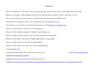 References


Bloem, P.L. & Manna, A.L. (1999, May). A chorus of questions: Readers respond to Patricia Polacco. The Reading Teacher, 52, 802-808.

Johnson, N.J. & Giorgis, C. (2005, September). Patricia Polacco: Weaving Family and Memory into Story. Book Links, 15, 52-55.

“Meet Authors and Illustrators: Patricia Polacco.” Retrieved June 9, 2012 from http://www.childrenslit.com.

“Patricia Polacco.” Contemporary Authors Online. Detroit: Gale, 2011. Gale Biography In Context.

“Patricia Polacco: Patricia Polacco Author Study.” Retrieved June 9, 2012 from http://www.readinglady.com

Polacco, P. (1990). Babushka’s doll. New York, NY: Scholastic, Inc.

Polacco, P. (1994). Firetalking. Katonah, NY: Richard C. Owen Publishers, Inc.

Polacco, P. (1988). The keeping quilt. New York, NY: Simon & Schuster for Young Readers.

Polacco, P. (1978). Meteor!. New York, NY: Penguin Putnam Books for Young Readers.

Polacco, P. (1994). Pink and Say. New York, NY: Philomel Books.

Polacco, P. (1998). Thank you, Mr. Falker. New York, NY: Philomel Books.

www.patriciapolacco.com

National core content standards. (2012). Retrieved June 14, 2012, from                                          http://www.corestandards.org/the-

standards/english-language-arts-standards

Standards for the 21st century learner. (2012). Retrieved June 14, 2012,

fromhttp://www.ala.org/aasl/sites/ala.org.aasl/files/content/guidelinesandstandards/learningstandards/AASL_Learning_Standards_2007.pdf
 
