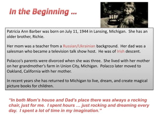 Patricia Ann Barber was born on July 11, 1944 in Lansing, Michigan. She has an
older brother, Richie.

Her mom was a teacher from a Russian/Ukrainian background. Her dad was a
salesman who became a television talk show host. He was of Irish descent.

Polacco’s parents were divorced when she was three. She lived with her mother
on her grandmother’s farm in Union City, Michigan. Polacco later moved to
Oakland, California with her mother.

In recent years she has returned to Michigan to live, dream, and create magical
picture books for children.


“In both Mom‟s house and Dad‟s place there was always a rocking
chair, just for me. I spent hours … just rocking and dreaming every
day. I spent a lot of time in my imagination.”
 