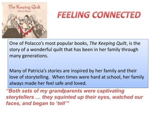 One of Polacco’s most popular books, The Keeping Quilt, is the
 story of a wonderful quilt that has been in her family through
 many generations.

  Many of Patricia’s stories are inspired by her family and their
  love of storytelling. When times were hard at school, her family
  always made her feel safe and loved.
“Both sets of my grandparents were captivating
storytellers … they squinted up their eyes, watched our
faces, and began to „tell‟”
 