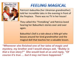 Patricia’s babushka (her Ukrainian grandmother)
              told her incredible tales in the evening in front of
              the fireplace. There was no TV in her house!

              They called this “Firetalking” and Patricia loved
              hearing her Babushka’s stories over and over
              again.

              Babushka’s Doll is a tale about a little girl who
              bosses around her kind grandmother and the
              magical doll that teaches her a valuable lesson.

“Whenever she finished one of her tales of magic and
mystery, my brother and I would always ask, “Bubby is
that a true story?” She would look at us and reply, “Of
course it‟s true … but it may not have happened.”
 