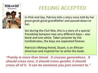 In Pink and Say, Patricia tells a story once told by her
            great-great-great grandfather and passed down to
            her.
            Set during the Civil War, this is a story of a special
            friendship between two very different boys – one
            black and one white. Taken prisoner by the
            Confederates, the boys are separated forever.
            Patricia’s lifelong friend, Stuart, is an African-
            American and inspired her to write this book.
“Family is more than blood. It crosses generations. It
should cross race, it should cross gender, it should
cross all of it. It can be someone you just connect to.”
 
