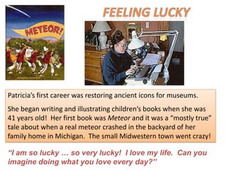 Patricia’s first career was restoring ancient icons for museums.
She began writing and illustrating children’s books when she was
41 years old! Her first book was Meteor and it was a “mostly true”
tale about when a real meteor crashed in the backyard of her
family home in Michigan. The small Midwestern town went crazy!

“I am so lucky … so very lucky! I love my life. Can you
imagine doing what you love every day?”
 