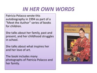 IN HER OWN WORDS
Patricia Polacco wrote this
autobiography in 1994 as part of a
“Meet the Author” series of books
for children.

She talks about her family, past and
present, and her childhood struggles
in school.

She talks about what inspires her
and her love of art.
The book includes many
photographs of Patricia Polacco and
her family.
 