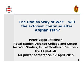1
The Danish Way of War – will
the activism continue after
Afghanistan?
Peter Viggo Jakobsen
Royal Danish Defence College and Center
for War Studies, Uni of Southern Denmark
Ifs-12@fak.dk
Air power conference, 17 April 2015
 