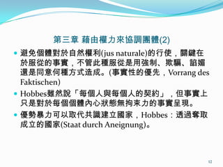 第三章 藉由權力來協調團體(2)
 避免個體對於自然權利(jus naturale)的行使，關鍵在
於服從的事實，不管此種服從是用強制、欺騙、諂媚
還是同意何種方式造成。(事實性的優先，Vorrang des
Faktischen)
 Hobbes雖然說「每個人與每個人的契約」，但事實上
只是對於每個個體內心狀態無拘束力的事實呈現。
 優勢暴力可以取代共識建立國家，Hobbes：透過奪取
成立的國家(Staat durch Aneignung)。
12
 