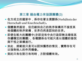 第三章 藉由權力來協調團體(3)
 在方成立的國家中，係存在著主僕關係(Verhältnis der
Herrschaft und Knechtschaft)。
 個體雖然服從，但仍維持自己的秩序架構而不接受其
他個體的秩序架構，世界仍然是認知的世界。
 即便在較大的團體中(亦即沒有中央行政即無法確保其
存續穩定的團體)，各種關係也可能只是以個體的愉悅
與不悅之架構進行。
 如此，規範就只是可以認知獲悉的情況，實際存在可
以強制他人的作用機會。
 契約只有在對己有利時，方對個體有效。
13
 