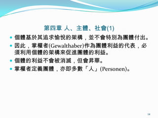 第四章 人、主體、社會(1)
 個體基於其追求愉悅的架構，並不會特別為團體付出。
 因此，掌權者(Gewalthaber)作為團體利益的代表，必
須利用個體的架構來促進團體的利益。
 個體的利益不會被消滅，但會昇華。
 掌權者定義團體，亦即多數「人」(Personen)。
14
 