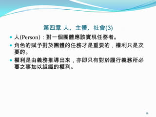 第四章 人、主體、社會(3)
 人(Person)：對一個團體應該實現任務者。
 角色的賦予對於團體的任務才是重要的，權利只是次
要的。
 權利是由義務推導出來，亦即只有對於履行義務所必
要之事加以組織的權利。
16
 