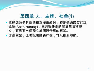 第四章 人、主體、社會(4)
 單純透過多數個體相互提供給付，特別是通過契約或
承認(Anerkennung)，應然與任由的架構無法被證
立，而需要一個獨立於個體任意的框架。
 這個框架，或者說團體的存在，可以稱為規範。
17
 