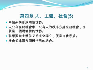 第四章 人、主體、社會(5)
 兩個架構形成兩個世界。
 人只存在於社會中，只有人的秩序方建立起社會，也
就是一個規範性的世界。
 誰想要當主體但又想完全獨立，便是自我矛盾。
 社會並非眾多個體世界的結合。
18
 