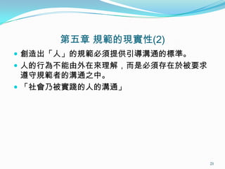 第五章 規範的現實性(2)
 創造出「人」的規範必須提供引導溝通的標準。
 人的行為不能由外在來理解，而是必須存在於被要求
遵守規範者的溝通之中。
 「社會乃被實踐的人的溝通」
21
 