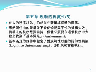 第五章 規範的現實性(5)
 在人的秩序以外，仍然存在著單純個體的關係。
 應然與任由的架構並不會使愉悅與不悅的架構失效，
倘若人的秩序想要維持，個體必須要在這個秩序中大
致上找到「基本滿足」(Auskommen)。
 基本滿足的條件中包含了對規範性狀態的認知性補強
(kognitive Untermauerung)，亦即規範會被執行。
24
 