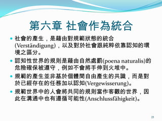 第六章 社會作為統合
 社會的產生，是藉由對規範狀態的統合
(Verständigung)，以及對於社會跟純粹依靠認知的環
境之區分。
 認知性世界的規則是藉由自然處罰(poena naturalis)的
危險確保被遵守，例如不會將手伸到火堆中。
 規範的產生並非基於個體間自由產生的共識，而是對
於已經存在的任務加以認知(Vergewisserung)。
 規範世界中的人會將共同的規則當作客觀的世界，因
此在溝通中也有遵循可能性(Anschlussfähigkeit)。
25
 
