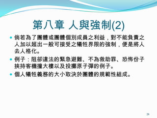 第八章 人與強制(2)
 倘若為了團體或團體個別成員之利益，對不能負責之
人加以超出一般可接受之犧牲界限的強制，便是將人
去人格化。
 例子：阻卻違法的緊急避難、不為救助罪、恐怖份子
挾持客機撞大樓以及投擲原子彈的例子。
 個人犧牲義務的大小取決於團體的規範性組成。
29
 