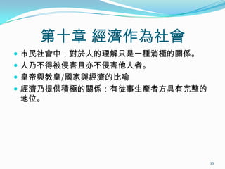 第十章 經濟作為社會
 市民社會中，對於人的理解只是一種消極的關係。
 人乃不得被侵害且亦不侵害他人者。
 皇帝與教皇/國家與經濟的比喻
 經濟乃提供積極的關係：有從事生產者方具有完整的
地位。
35
 