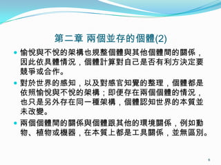 第二章 兩個並存的個體(2)
 愉悅與不悅的架構也規整個體與其他個體間的關係，
因此依具體情況，個體計算對自己是否有利方決定要
競爭或合作。
 對於世界的感知，以及對感官知覺的整理，個體都是
依照愉悅與不悅的架構；即便存在兩個個體的情況，
也只是另外存在同一種架構，個體認知世界的本質並
未改變。
 兩個個體間的關係與個體跟其他的環境關係，例如動
物、植物或機器，在本質上都是工具關係，並無區別。
6
 
