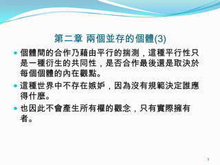 第二章 兩個並存的個體(3)
 個體間的合作乃藉由平行的揣測，這種平行性只
是一種衍生的共同性，是否合作最後還是取決於
每個個體的內在觀點。
 這種世界中不存在嫉妒，因為沒有規範決定誰應
得什麼。
 也因此不會產生所有權的觀念，只有實際擁有
者。
7
 