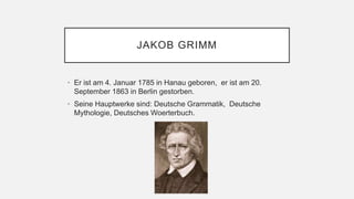 JAKOB GRIMM
• Er ist am 4. Januar 1785 in Hanau geboren, er ist am 20.
September 1863 in Berlin gestorben.
• Seine Hauptwerke sind: Deutsche Grammatik, Deutsche
Mythologie, Deutsches Woerterbuch.
 