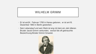 WILHELM GRIMM
• Er ist am24. Februar 1785 in Hanau geboren, er ist am16.
Dezember 1863 in Berlin gestorben.
• Sein Lebenslauf und sein Werk ist eng mit dem ein Jahr älteren
Bruder Jacob Grimm verbunden, worauf die oft gebrauchte
Bezeichnung Brüder Grimm hinweist.
 