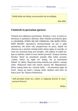 JAK OCZAROWAĆ KLIENTA? – darmowy fragment – kliknij po więcej
                                                                     ● str. 10
Jan Batorski



 Kiedy ludzie się śmieją, to przeważnie się nie zabijają.

                                                                 Alan Alda



Uśmiech to poważna sprawa

Uśmiech jest najlepszym powitaniem. Świadczy o tym, że jesteś za-
dowolony ze spotkania z klientem. Stare chińskie powiedzenie głosi,
że CZŁOWIEK, KTÓRY SIĘ NIE UŚMIECHA, NIE MOŻE OTWO-
RZYĆ SKLEPU. Sprzedawca nieuśmiechnięty nie jest w ogóle
sprzedawcą. Nie jesteś więc przygotowany do pracy, dopóki nie
ubierzesz się w uśmiech. Istnieją ludzie, którzy sądzą, że wszystko, co
czyni się z poważną miną, jest rozsądne. „Nie sądźcie, że radość po-
lega na śmiechu, radość to rzecz bardzo poważna” (Lucjusz Anneusz
Seneka). Śmiać się prawdziwie potrafią tylko ludzie poważni.
„Ludzie, którzy się nigdy nie śmieją, nie są poważnymi
ludźmi” (A. Allais). Najwyższą formą śmiechu jest śmiech z samego
siebie. Większości ludzi taki śmiech sprawia ból. Błogosławieni,
którzy umieją śmiać się z samych siebie — nie przestaną nigdy się
bawić. „Naucz się śmiać z samego siebie, będziesz miał ubaw do
końca życia” (ks. Tadeusz Fedorowicz).


 Jeśli potrafisz śmiać się z siebie, to najlepszy dowód, że masz
 poczucie humoru.

                                                                     Molier




               Copyright by Wydawnictwo Złote Myśli & Jan Batorski
 