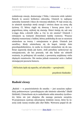 JAK OCZAROWAĆ KLIENTA? – darmowy fragment – kliknij po więcej
                                                                     ● str. 12
Jan Batorski


rozładowuje emocje, dostarczając i Tobie, i otoczeniu wiele radości.
Śmiech to szczere królestwo człowieka. Uśmiech to najlepszy
naturalny kosmetyk i klucz do wiecznej młodości. W Azji uważa się,
że uśmiech stymuluje strefy energii i otwiera dusze na nową siłę
życiową. Ci, którzy ciągle się złoszczą i kroczą przez życie z
pogrzebową miną, szybciej się starzeją. Dzieci śmieją się 146 razy
w ciągu dnia, a dorośli tylko 4. Czy to nie smutne? Uśmiech i
entuzjazm są ważnymi elementami każdej rozmowy. Wszyscy
chętniej rozmawiamy z ludźmi, którzy podchodzą do nas ze szczerym
uśmiechem na twarzy i entuzjazmem w głosie. Uśmiech jest
zaraźliwy. Kiedy uśmiechamy się do kogoś, istnieje duże
prawdopodobieństwo, że osoba ta również uśmiechnie się do nas.
Świat naprawdę działa jak lustro. Jeśli potrafimy zachowywać się
entuzjastycznie, ale bez przesady, tak aby ludzie nie odnieśli
wrażenia, że próbujemy ich oszukać, z pewnością znajdziemy wielu
chętnych rozmówców. Nie można jednak rozmawiać serio z ludźmi
niemającymi poczucia humoru.


 Od kwiatu żąda się zapachu, od człowieka — uprzejmości.

                                                     przysłowie hinduskie



Radość cieszy

„Radość — w przeciwieństwie do smutku — jest uczuciem najbar-
dziej podstawowym i przenikającym całe istnienie człowieka” (Rafał
Zieliński). Uśmiechanie się to zaskarbianie sobie atmosfery życzliwo-
ści, która nie jest obojętna dla naszego poczucia szczęścia.
W przyjemnym nastroju odczytujemy dodatnie rzeczy, które by in-
aczej uszły naszej uwadze jako zbyt błahe. Wytwarza popęd do ak-


               Copyright by Wydawnictwo Złote Myśli & Jan Batorski
 