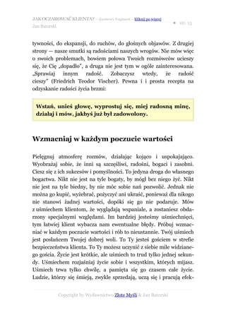 JAK OCZAROWAĆ KLIENTA? – darmowy fragment – kliknij po więcej
                                                                     ● str. 13
Jan Batorski


tywności, do ekspansji, do ruchów, do głośnych objawów. Z drugiej
strony — nasze smutki są radościami naszych wrogów. Nie mów więc
o swoich problemach, bowiem połowa Twoich rozmówców ucieszy
się, że Cię „dopadło”, a druga nie jest tym w ogóle zainteresowana.
„Sprawiaj     innym radość. Zobaczysz         wtedy, że radość
cieszy” (Friedrich Teodor Vischer). Pewna i i prosta recepta na
odzyskanie radości życia brzmi:


 Wstań, unieś głowę, wyprostuj się, miej radosną minę,
 działaj i mów, jakbyś już był zadowolony.



Wzmacniaj w każdym poczucie wartości

Pielęgnuj atmosferę rozmów, działając kojąco i uspokajająco.
Wyobrażaj sobie, że inni są szczęśliwi, radośni, bogaci i zasobni.
Ciesz się z ich sukcesów i pomyślności. To jedyna droga do własnego
bogactwa. Nikt nie jest na tyle bogaty, by mógł bez niego żyć. Nikt
nie jest na tyle biedny, by nie móc sobie nań pozwolić. Jednak nie
można go kupić, wyżebrać, pożyczyć ani ukraść, ponieważ dla nikogo
nie stanowi żadnej wartości, dopóki się go nie podaruje. Mów
z uśmiechem klientom, że wyglądają wspaniale, a zostaniesz obda-
rzony specjalnymi względami. Im bardziej jesteśmy uśmiechnięci,
tym łatwiej klient wybacza nam ewentualne błędy. Próbuj wzmac-
niać w każdym poczucie wartości i rób to nieustannie. Twój uśmiech
jest posłańcem Twojej dobrej woli. To Ty jesteś gościem w strefie
bezpieczeństwa klienta. To Ty możesz uczynić z siebie mile widziane-
go gościa. Życie jest krótkie, ale uśmiech to trud tylko jednej sekun-
dy. Uśmiechem rozjaśniaj życie sobie i wszystkim, których mijasz.
Uśmiech trwa tylko chwilę, a pamięta się go czasem całe życie.
Ludzie, którzy się śmieją, zwykle sprzedają, uczą się i pracują efek-


               Copyright by Wydawnictwo Złote Myśli & Jan Batorski
 