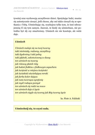 JAK OCZAROWAĆ KLIENTA? – darmowy fragment – kliknij po więcej
                                                                     ● str. 14
Jan Batorski


tywniej oraz wychowują szczęśliwsze dzieci. Spotykając ludzi, musisz
się autentycznie cieszyć, jeśli chcesz, aby oni także cieszyli się ze spo-
tkania z Tobą. Uśmiechając się, ryzykujesz tylko tym, że inni odwza-
jemnią Ci się tym samym. Zauważ, że kiedy się uśmiechasz, nie po-
trafisz być zły czy zmartwiony. Uśmiech nic nie kosztuje, ale wiele
daje.


 Uśmiech

 Uśmiech maluje się na twej twarzy
 taki nieśmiały, radosny, szczęśliwy
 taki dyskretny i taki pełny
 taki głęboki, zakotwiczony w duszy
 ten uśmiech na twarzy
 jak różowy płatek róży
 jak bukiet fiołków z fiołkowym zapachem
 jak świętość w miejscu świętości
 jak światłość oświetlająca mroki
 jak farba kolor dająca
 jak nuta tworząca symfonię
 jak myśl rodząca pomysł
 ten uśmiech cię rodzi na nowo
 ten uśmiech daje ci życie
 ten uśmiech ciągle cię tworzy jak Bóg tworzy życie

                                                       ks. Piotr A. Faliński



 Uśmiechnij się, to czyni cuda.




               Copyright by Wydawnictwo Złote Myśli & Jan Batorski
 