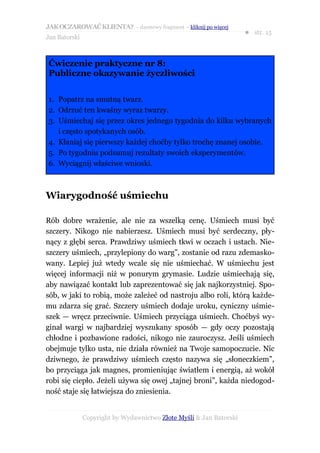 JAK OCZAROWAĆ KLIENTA? – darmowy fragment – kliknij po więcej
                                                                     ● str. 15
Jan Batorski



Ćwiczenie praktyczne nr 8:
Publiczne okazywanie życzliwości


1. Popatrz na smutną twarz.
2. Odrzuć ten kwaśny wyraz twarzy.
3. Uśmiechaj się przez okres jednego tygodnia do kilku wybranych
   i często spotykanych osób.
4. Kłaniaj się pierwszy każdej choćby tylko trochę znanej osobie.
5. Po tygodniu podsumuj rezultaty swoich eksperymentów.
6. Wyciągnij właściwe wnioski.



Wiarygodność uśmiechu

Rób dobre wrażenie, ale nie za wszelką cenę. Uśmiech musi być
szczery. Nikogo nie nabierzesz. Uśmiech musi być serdeczny, pły-
nący z głębi serca. Prawdziwy uśmiech tkwi w oczach i ustach. Nie-
szczery uśmiech, „przylepiony do warg”, zostanie od razu zdemasko-
wany. Lepiej już wtedy wcale się nie uśmiechać. W uśmiechu jest
więcej informacji niż w ponurym grymasie. Ludzie uśmiechają się,
aby nawiązać kontakt lub zaprezentować się jak najkorzystniej. Spo-
sób, w jaki to robią, może zależeć od nastroju albo roli, którą każde-
mu zdarza się grać. Szczery uśmiech dodaje uroku, cyniczny uśmie-
szek — wręcz przeciwnie. Uśmiech przyciąga uśmiech. Choćbyś wy-
ginał wargi w najbardziej wyszukany sposób — gdy oczy pozostają
chłodne i pozbawione radości, nikogo nie zauroczysz. Jeśli uśmiech
obejmuje tylko usta, nie działa również na Twoje samopoczucie. Nic
dziwnego, że prawdziwy uśmiech często nazywa się „słoneczkiem”,
bo przyciąga jak magnes, promieniując światłem i energią, aż wokół
robi się ciepło. Jeżeli używa się owej „tajnej broni”, każda niedogod-
ność staje się łatwiejsza do zniesienia.


               Copyright by Wydawnictwo Złote Myśli & Jan Batorski
 
