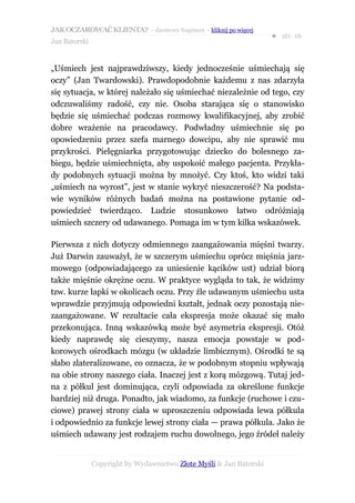 JAK OCZAROWAĆ KLIENTA? – darmowy fragment – kliknij po więcej
                                                                     ● str. 16
Jan Batorski


„Uśmiech jest najprawdziwszy, kiedy jednocześnie uśmiechają się
oczy” (Jan Twardowski). Prawdopodobnie każdemu z nas zdarzyła
się sytuacja, w której należało się uśmiechać niezależnie od tego, czy
odczuwaliśmy radość, czy nie. Osoba starająca się o stanowisko
będzie się uśmiechać podczas rozmowy kwalifikacyjnej, aby zrobić
dobre wrażenie na pracodawcy. Podwładny uśmiechnie się po
opowiedzeniu przez szefa marnego dowcipu, aby nie sprawić mu
przykrości. Pielęgniarka przygotowując dziecko do bolesnego za-
biegu, będzie uśmiechnięta, aby uspokoić małego pacjenta. Przykła-
dy podobnych sytuacji można by mnożyć. Czy ktoś, kto widzi taki
„uśmiech na wyrost”, jest w stanie wykryć nieszczerość? Na podsta-
wie wyników różnych badań można na postawione pytanie od-
powiedzieć twierdząco. Ludzie stosunkowo łatwo odróżniają
uśmiech szczery od udawanego. Pomaga im w tym kilka wskazówek.

Pierwsza z nich dotyczy odmiennego zaangażowania mięśni twarzy.
Już Darwin zauważył, że w szczerym uśmiechu oprócz mięśnia jarz-
mowego (odpowiadającego za uniesienie kącików ust) udział biorą
także mięśnie okrężne oczu. W praktyce wygląda to tak, że widzimy
tzw. kurze łapki w okolicach oczu. Przy źle udawanym uśmiechu usta
wprawdzie przyjmują odpowiedni kształt, jednak oczy pozostają nie-
zaangażowane. W rezultacie cała ekspresja może okazać się mało
przekonująca. Inną wskazówką może być asymetria ekspresji. Otóż
kiedy naprawdę się cieszymy, nasza emocja powstaje w pod-
korowych ośrodkach mózgu (w układzie limbicznym). Ośrodki te są
słabo zlateralizowane, co oznacza, że w podobnym stopniu wpływają
na obie strony naszego ciała. Inaczej jest z korą mózgową. Tutaj jed-
na z półkul jest dominująca, czyli odpowiada za określone funkcje
bardziej niż druga. Ponadto, jak wiadomo, za funkcje (ruchowe i czu-
ciowe) prawej strony ciała w uproszczeniu odpowiada lewa półkula
i odpowiednio za funkcje lewej strony ciała — prawa półkula. Jako że
uśmiech udawany jest rodzajem ruchu dowolnego, jego źródeł należy


               Copyright by Wydawnictwo Złote Myśli & Jan Batorski
 