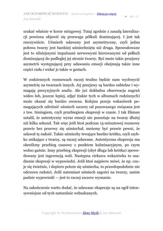JAK OCZAROWAĆ KLIENTA? – darmowy fragment – kliknij po więcej
                                                                     ● str. 17
Jan Batorski


szukać właśnie w korze mózgowej. Tutaj zgodnie z zasadą lateraliza-
cji powinna objawić się przewaga półkuli dominującej. I jest tak
rzeczywiście. Uśmiech udawany jest asymetryczny, czyli jedna
połowa twarzy jest bardziej uśmiechnięta niż druga. Spowodowane
jest to silniejszymi impulsami nerwowymi kierowanymi od półkuli
dominującej do podległej jej stronie twarzy. Być może takie przejawy
asymetrii występującej przy udawaniu emocji obejmują także inne
części ciała i widać je także w gestach.

W codziennych rozmowach raczej trudno będzie nam wychwycić
asymetrię na twarzach innych. Jej przejawy są bardzo subtelne i wy-
magają precyzyjnych analiz. Ale już dokładna obserwacja nagrań
wideo lub, jeszcze lepiej, zdjęć (także tych w albumach rodzinnych)
może okazać się bardzo owocna. Kolejna porcja wskazówek po-
magających odróżnić uśmiech szczery od pozowanego związana jest
z tzw. timingiem, czyli przebiegiem ekspresji w czasie. I tak Ekman
ustalił, że autentyczny wyraz emocji nie pozostaje na twarzy dłużej
niż kilka sekund. Tak więc jeśli ktoś podczas 15-minutowej rozmowy
prawie bez przerwy się uśmiechał, możemy być prawie pewni, że
udawał tę radość. Także uśmiechy trwające bardzo krótko, czyli szyb-
ko znikające z twarzy, są raczej udawane. Autentyczna ekspresja ma
określony przebieg czasowy z punktem kulminacyjnym, po czym
wolno gaśnie. Inny przebieg ekspresji (zbyt długa lub krótka) spowo-
dowany jest ingerencją woli. Następna ciekawa wskazówka to osa-
dzenie ekspresji w wypowiedzi. Jeśli ktoś najpierw mówi, że np. czu-
je się świetnie, i dopiero potem się uśmiecha, to prawdopodobnie nie
odczuwa radości. Jeśli natomiast uśmiech zagości na twarzy, zanim
padnie wypowiedź — jest to raczej szczere wyznanie.

Na zakończenie warto dodać, że udawane ekspresje są na ogół inten-
sywniejsze od tych naturalnie wzbudzanych.




               Copyright by Wydawnictwo Złote Myśli & Jan Batorski
 