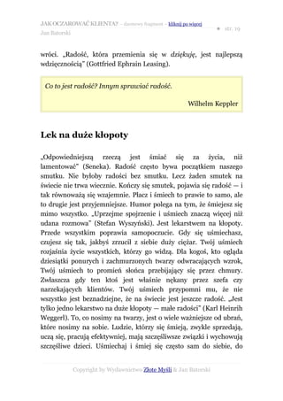 JAK OCZAROWAĆ KLIENTA? – darmowy fragment – kliknij po więcej
                                                                     ● str. 19
Jan Batorski


wróci. „Radość, która przemienia się w dziękuję, jest najlepszą
wdzięcznością” (Gottfried Ephrain Leasing).


 Co to jest radość? Innym sprawiać radość.

                                                         Wilhelm Keppler



Lek na duże kłopoty

„Odpowiedniejszą rzeczą jest śmiać się za życia, niż
lamentować” (Seneka). Radość często bywa początkiem naszego
smutku. Nie byłoby radości bez smutku. Lecz żaden smutek na
świecie nie trwa wiecznie. Kończy się smutek, pojawia się radość — i
tak równoważą się wzajemnie. Płacz i śmiech to prawie to samo, ale
to drugie jest przyjemniejsze. Humor polega na tym, że śmiejesz się
mimo wszystko. „Uprzejme spojrzenie i uśmiech znaczą więcej niż
udana rozmowa” (Stefan Wyszyński). Jest lekarstwem na kłopoty.
Przede wszystkim poprawia samopoczucie. Gdy się uśmiechasz,
czujesz się tak, jakbyś zrzucił z siebie duży ciężar. Twój uśmiech
rozjaśnia życie wszystkich, którzy go widzą. Dla kogoś, kto ogląda
dziesiątki ponurych i zachmurzonych twarzy odwracających wzrok,
Twój uśmiech to promień słońca przebijający się przez chmury.
Zwłaszcza gdy ten ktoś jest właśnie nękany przez szefa czy
narzekających klientów. Twój uśmiech przypomni mu, że nie
wszystko jest beznadziejne, że na świecie jest jeszcze radość. „Jest
tylko jedno lekarstwo na duże kłopoty — małe radości” (Karl Heinrih
Weggerl). To, co nosimy na twarzy, jest o wiele ważniejsze od ubrań,
które nosimy na sobie. Ludzie, którzy się śmieją, zwykle sprzedają,
uczą się, pracują efektywniej, mają szczęśliwsze związki i wychowują
szczęśliwe dzieci. Uśmiechaj i śmiej się często sam do siebie, do


               Copyright by Wydawnictwo Złote Myśli & Jan Batorski
 