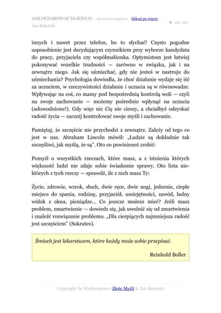 JAK OCZAROWAĆ KLIENTA? – darmowy fragment – kliknij po więcej
                                                                     ● str. 20
Jan Batorski


innych i nawet przez telefon, bo to słychać! Często pogodne
usposobienie jest decydującym czynnikiem przy wyborze kandydata
do pracy, przyjaciela czy współmałżonka. Optymistom jest łatwiej
pokonywać wszelkie trudności — zarówno w związku, jak i na
zewnątrz niego. Jak się uśmiechać, gdy nie jesteś w nastroju do
uśmiechania? Psychologia dowiodła, że choć działanie wydaje się iść
za uczuciem, w rzeczywistości działanie i uczucia są w równowadze.
Wpływając na coś, co mamy pod bezpośrednią kontrolą woli — czyli
na swoje zachowanie — możemy pośrednio wpłynąć na uczucia
(udowodnione!). Gdy więc nic Cię nie cieszy, a chciałbyś odzyskać
radość życia — zacznij kontrolować swoje myśli i zachowanie.

Pamiętaj, że szczęście nie przychodzi z zewnątrz. Zależy od tego co
jest w nas. Abraham Lincoln mówił: „Ludzie są dokładnie tak
szczęśliwi, jak myślą, że są”. Oto co powinieneś zrobić:

Pomyśl o wszystkich rzeczach, które masz, a z istnienia których
większość ludzi nie zdaje sobie świadomie sprawy. Oto lista nie-
których z tych rzeczy — sprawdź, ile z nich masz Ty:

Życie, zdrowie, wzrok, słuch, dwie ręce, dwie nogi, jedzenie, ciepłe
miejsce do spania, rodzinę, przyjaciół, umiejętności, zawód, ładny
widok z okna, pieniądze... Co jeszcze możesz mieć? Jeśli masz
problem, zmartwienie — dowiedz się, jak uwolnić się od zmartwienia
i znaleźć rozwiązanie problemu. „Dla cierpiących najmniejsza radość
jest szczęściem” (Sokrates).


 Śmiech jest lekarstwem, które każdy może sobie przepisać.

                                                           Reinhold Boller




               Copyright by Wydawnictwo Złote Myśli & Jan Batorski
 