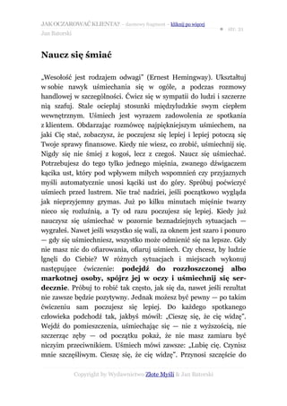 JAK OCZAROWAĆ KLIENTA? – darmowy fragment – kliknij po więcej
                                                                     ● str. 21
Jan Batorski


Naucz się śmiać

„Wesołość jest rodzajem odwagi” (Ernest Hemingway). Ukształtuj
w sobie nawyk uśmiechania się w ogóle, a podczas rozmowy
handlowej w szczególności. Ćwicz się w sympatii do ludzi i szczerze
nią szafuj. Stale ocieplaj stosunki międzyludzkie swym ciepłem
wewnętrznym. Uśmiech jest wyrazem zadowolenia ze spotkania
z klientem. Obdarzając rozmówcę najpiękniejszym uśmiechem, na
jaki Cię stać, zobaczysz, że poczujesz się lepiej i lepiej potoczą się
Twoje sprawy finansowe. Kiedy nie wiesz, co zrobić, uśmiechnij się.
Nigdy się nie śmiej z kogoś, lecz z czegoś. Naucz się uśmiechać.
Potrzebujesz do tego tylko jednego mięśnia, zwanego dźwigaczem
kącika ust, który pod wpływem miłych wspomnień czy przyjaznych
myśli automatycznie unosi kąciki ust do góry. Spróbuj poćwiczyć
uśmiech przed lustrem. Nie trać nadziei, jeśli początkowo wygląda
jak nieprzyjemny grymas. Już po kilku minutach mięśnie twarzy
nieco się rozluźnią, a Ty od razu poczujesz się lepiej. Kiedy już
nauczysz się uśmiechać w pozornie beznadziejnych sytuacjach —
wygrałeś. Nawet jeśli wszystko się wali, za oknem jest szaro i ponuro
— gdy się uśmiechniesz, wszystko może odmienić się na lepsze. Gdy
nie masz nic do ofiarowania, ofiaruj uśmiech. Czy chcesz, by ludzie
lgnęli do Ciebie? W różnych sytuacjach i miejscach wykonuj
następujące ćwiczenie: podejdź do rozzłoszczonej albo
markotnej osoby, spójrz jej w oczy i uśmiechnij się ser-
decznie. Próbuj to robić tak często, jak się da, nawet jeśli rezultat
nie zawsze będzie pozytywny. Jednak możesz być pewny — po takim
ćwiczeniu sam poczujesz się lepiej. Do każdego spotkanego
człowieka podchodź tak, jakbyś mówił: „Cieszę się, że cię widzę”.
Wejdź do pomieszczenia, uśmiechając się — nie z wyższością, nie
szczerząc zęby — od początku pokaż, że nie masz zamiaru być
niczyim przeciwnikiem. Uśmiech mówi zawsze: „Lubię cię. Czynisz
mnie szczęśliwym. Cieszę się, że cię widzę”. Przynosi szczęście do

               Copyright by Wydawnictwo Złote Myśli & Jan Batorski
 