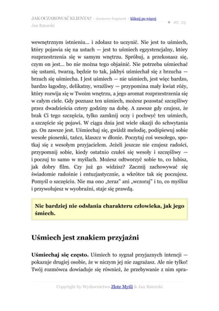 JAK OCZAROWAĆ KLIENTA? – darmowy fragment – kliknij po więcej
                                                                     ● str. 23
Jan Batorski


wewnętrznym istnieniu... i zdołasz to uczynić. Nie jest to uśmiech,
który pojawia się na ustach — jest to uśmiech egzystencjalny, który
rozprzestrzenia się w samym wnętrzu. Spróbuj, a przekonasz się,
czym on jest... bo nie można tego objaśnić. Nie potrzeba uśmiechać
się ustami, twarzą, będzie to tak, jakbyś uśmiechał się z brzucha —
brzuch się uśmiecha. I jest uśmiech — nie uśmiech, jest więc bardzo,
bardzo łagodny, delikatny, wrażliwy — przypomina mały kwiat róży,
który rozwija się w Twoim wnętrzu, a jego aromat rozprzestrzenia się
w całym ciele. Gdy poznasz ten uśmiech, możesz pozostać szczęśliwy
przez dwadzieścia cztery godziny na dobę. A zawsze gdy czujesz, że
brak Ci tego szczęścia, tylko zamknij oczy i pochwyć ten uśmiech,
a szczęście się pojawi. W ciągu dnia jest wiele okazji do schwytania
go. On zawsze jest. Uśmiechaj się, gwiżdż melodię, podśpiewuj sobie
wesołe piosenki, tańcz, klaszcz w dłonie. Poczytaj coś wesołego, spo-
tkaj się z wesołym przyjacielem. Jeżeli jeszcze nie czujesz radości,
przypomnij sobie, kiedy ostatnio czułeś się wesoły i szczęśliwy —
i poczuj to samo w myślach. Możesz odtworzyć sobie to, co lubisz,
jak dobry film. Czy już go widzisz? Zacznij zachowywać się
świadomie radośnie i entuzjastycznie, a wkrótce tak się poczujesz.
Pomyśl o szczęściu. Nie ma ono „teraz” ani „wczoraj” i to, co myślisz
i przywołujesz w wyobraźni, staje się prawdą.


 Nic bardziej nie odsłania charakteru człowieka, jak jego
 śmiech.



Uśmiech jest znakiem przyjaźni

Uśmiechaj się często. Uśmiech to sygnał przyjaznych intencji —
pokazuje drugiej osobie, że w niczym jej nie zagrażasz. Ale nie tylko!
Twój rozmówca dowiaduje się również, że przebywanie z nim spra-


               Copyright by Wydawnictwo Złote Myśli & Jan Batorski
 