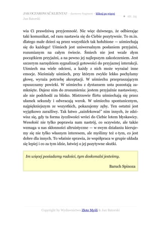 JAK OCZAROWAĆ KLIENTA? – darmowy fragment – kliknij po więcej
                                                                     ● str. 24
Jan Batorski


wia Ci prawdziwą przyjemność. Nic więc dziwnego, że odbierając
taki komunikat, od razu nastawia się do Ciebie pozytywnie. To m.in.
dlatego małe dzieci są przez wszystkich tak hołubione — uśmiechają
się do każdego! Uśmiech jest uniwersalnym posłaniem przyjaźni,
rozumianym na całym świecie. Śmiech nie jest wcale złym
początkiem przyjaźni, a na pewno jej najlepszym zakończeniem. Jest
szczerym narzędziem sygnalizacji gotowości do przyjaznej interakcji.
Uśmiech ma wiele odcieni, a każdy z nich może wyrażać inne
emocje. Nieśmiały uśmiech, przy którym zwykle lekko pochylamy
głowę, wyraża potrzebę akceptacji. W uśmiechu przepraszającym
opuszczamy powieki. W uśmiechu z dystansem usta pozostają za-
mknięte. Dajesz nim do zrozumienia: jestem przyjaźnie nastawiony,
ale nie podchodź za blisko. Mistrzowie flirtu uśmiechają się przez
ułamek sekundy i odwracają wzrok. W uśmiechu spontanicznym,
najpiękniejszym ze wszystkich, pokazujemy zęby. Ten ostatni jest
wyjątkowo zaraźliwy. Tak łatwo „zainfekować” nim innych, że zdzi-
wisz się, gdy ta forma życzliwości wróci do Ciebie lotem błyskawicy.
Wesołość nie tylko poprawia nam nastrój, co oczywiste, ale także
wzmaga u nas skłonności altruistyczne — w swym działaniu kieruje-
my się nie tylko własnym interesem, ale myślimy też o tym, co jest
dobre dla innych. To właśnie sprawia, że współpraca w grupie układa
się lepiej i co za tym idzie, łatwiej o jej pozytywne skutki.


 Im więcej posiadamy radości, tym doskonalsi jesteśmy.

                                                           Baruch Spinoza




               Copyright by Wydawnictwo Złote Myśli & Jan Batorski
 