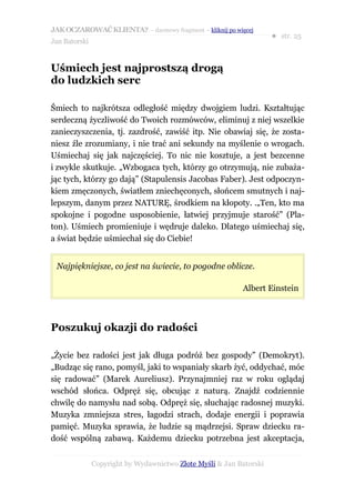 JAK OCZAROWAĆ KLIENTA? – darmowy fragment – kliknij po więcej
                                                                     ● str. 25
Jan Batorski


Uśmiech jest najprostszą drogą
do ludzkich serc

Śmiech to najkrótsza odległość między dwojgiem ludzi. Kształtując
serdeczną życzliwość do Twoich rozmówców, eliminuj z niej wszelkie
zanieczyszczenia, tj. zazdrość, zawiść itp. Nie obawiaj się, że zosta-
niesz źle zrozumiany, i nie trać ani sekundy na myślenie o wrogach.
Uśmiechaj się jak najczęściej. To nic nie kosztuje, a jest bezcenne
i zwykle skutkuje. „Wzbogaca tych, którzy go otrzymują, nie zubaża-
jąc tych, którzy go dają” (Stapulensis Jacobas Faber). Jest odpoczyn-
kiem zmęczonych, światłem zniechęconych, słońcem smutnych i naj-
lepszym, danym przez NATURĘ, środkiem na kłopoty. .„Ten, kto ma
spokojne i pogodne usposobienie, łatwiej przyjmuje starość” (Pla-
ton). Uśmiech promieniuje i wędruje daleko. Dlatego uśmiechaj się,
a świat będzie uśmiechał się do Ciebie!


 Najpiękniejsze, co jest na świecie, to pogodne oblicze.

                                                           Albert Einstein



Poszukuj okazji do radości

„Życie bez radości jest jak długa podróż bez gospody” (Demokryt).
„Budząc się rano, pomyśl, jaki to wspaniały skarb żyć, oddychać, móc
się radować” (Marek Aureliusz). Przynajmniej raz w roku oglądaj
wschód słońca. Odpręż się, obcując z naturą. Znajdź codziennie
chwilę do namysłu nad sobą. Odpręż się, słuchając radosnej muzyki.
Muzyka zmniejsza stres, łagodzi strach, dodaje energii i poprawia
pamięć. Muzyka sprawia, że ludzie są mądrzejsi. Spraw dziecku ra-
dość wspólną zabawą. Każdemu dziecku potrzebna jest akceptacja,


               Copyright by Wydawnictwo Złote Myśli & Jan Batorski
 