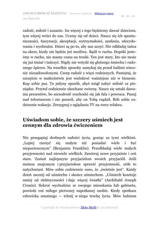JAK OCZAROWAĆ KLIENTA? – darmowy fragment – kliknij po więcej
                                                                     ● str. 26
Jan Batorski


radość, miłość i uznanie. Im więcej z tego będziemy dawać dzieciom,
tym więcej wróci do nas. Uczmy się od dzieci. Naucz się ich sponta-
niczności, fascynacji, akceptacji, wytrzymałości, zaufania, zdecydo-
wania i wyobraźni. Dzieci są po to, aby nas uczyć. Nie odkładaj tańca
na okres, kiedy nie będzie już możliwy. Bądź w ruchu. Dopóki jeste-
śmy w ruchu, nie mamy czasu na troski. Ten jest stary, kto nie może
się już śmiać i tańczyć. Nigdy nie wstydź się głośnego śmiechu i rado-
snego śpiewu. Na wszelkie sposoby zamykaj się przed ludźmi wiecz-
nie niezadowolonymi. Czerp radość z więzi rodzinnych. Pamiętaj, że
szczęście w małżeństwie jest wielokroć ważniejsze niż w biznesie.
Kup sobie psa. To jedyny sposób, abyś mógł nabyć miłość za pie-
niądze. Przytul codziennie ukochane zwierzę. Naucz się sztuki dawa-
nia prezentów, bo szczodrość rozchodzi się jak fala i powraca. Panuj
nad telewizorem i nie pozwól, aby on Tobą rządził. Rób sobie co-
dziennie wakacje. Zrezygnuj z oglądania TV na rzecz relaksu.



Uświadom sobie, że szczery uśmiech jest
cennym dla zdrowia ćwiczeniem

Nie przegapiaj drobnych radości życia, goniąc za tymi wielkimi.
„Lepiej cieszyć się małym niż posiadać wiele i być
niepocieszonym” (Benjamin Franklin). Przedkładaj wiele małych
przyjemności nad niewiele wielkich. Zawieraj nowe przyjaźnie i ceń
stare. Zostań najlepszym przyjacielem swoich przyjaciół. Jeśli
możesz znajomym i przyjaciołom sprawić przyjemność, zrób to
natychmiast. Mów sobie codziennie rano, że „świetnie jest”. Każdy
dzień zacznij od uśmiechu i skończ uśmiechem. „Uśmiech kosztuje
mniej od elektryczności i daje więcej światła” (Archibald Joseph
Cronin). Ilekroć wychodzisz ze swojego mieszkania lub gabinetu,
powiedz coś miłego pierwszej napotkanej osobie. Kiedy spotkasz
człowieka smutnego — tchnij w niego trochę życia. Mów ludziom


               Copyright by Wydawnictwo Złote Myśli & Jan Batorski
 