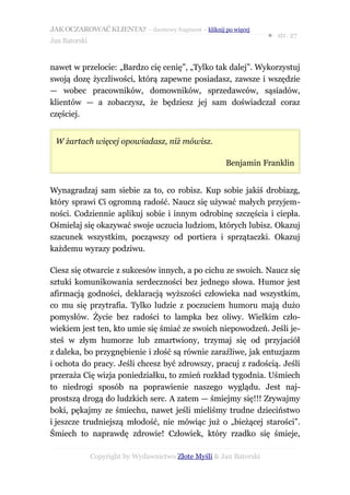 JAK OCZAROWAĆ KLIENTA? – darmowy fragment – kliknij po więcej
                                                                     ● str. 27
Jan Batorski


nawet w przelocie: „Bardzo cię cenię”, „Tylko tak dalej”. Wykorzystuj
swoją dozę życzliwości, którą zapewne posiadasz, zawsze i wszędzie
— wobec pracowników, domowników, sprzedawców, sąsiadów,
klientów — a zobaczysz, że będziesz jej sam doświadczał coraz
częściej.


 W żartach więcej opowiadasz, niż mówisz.

                                                       Benjamin Franklin


Wynagradzaj sam siebie za to, co robisz. Kup sobie jakiś drobiazg,
który sprawi Ci ogromną radość. Naucz się używać małych przyjem-
ności. Codziennie aplikuj sobie i innym odrobinę szczęścia i ciepła.
Ośmielaj się okazywać swoje uczucia ludziom, których lubisz. Okazuj
szacunek wszystkim, począwszy od portiera i sprzątaczki. Okazuj
każdemu wyrazy podziwu.

Ciesz się otwarcie z sukcesów innych, a po cichu ze swoich. Naucz się
sztuki komunikowania serdeczności bez jednego słowa. Humor jest
afirmacją godności, deklaracją wyższości człowieka nad wszystkim,
co mu się przytrafia. Tylko ludzie z poczuciem humoru mają dużo
pomysłów. Życie bez radości to lampka bez oliwy. Wielkim czło-
wiekiem jest ten, kto umie się śmiać ze swoich niepowodzeń. Jeśli je-
steś w złym humorze lub zmartwiony, trzymaj się od przyjaciół
z daleka, bo przygnębienie i złość są równie zaraźliwe, jak entuzjazm
i ochota do pracy. Jeśli chcesz być zdrowszy, pracuj z radością. Jeśli
przeraża Cię wizja poniedziałku, to zmień rozkład tygodnia. Uśmiech
to niedrogi sposób na poprawienie naszego wyglądu. Jest naj-
prostszą drogą do ludzkich serc. A zatem — śmiejmy się!!! Zrywajmy
boki, pękajmy ze śmiechu, nawet jeśli mieliśmy trudne dzieciństwo
i jeszcze trudniejszą młodość, nie mówiąc już o „bieżącej starości”.
Śmiech to naprawdę zdrowie! Człowiek, który rzadko się śmieje,

               Copyright by Wydawnictwo Złote Myśli & Jan Batorski
 