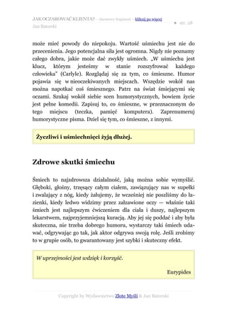 JAK OCZAROWAĆ KLIENTA? – darmowy fragment – kliknij po więcej
                                                                     ● str. 28
Jan Batorski


może mieć powody do niepokoju. Wartość uśmiechu jest nie do
przecenienia. Jego potencjalna siła jest ogromna. Nigdy nie poznamy
całego dobra, jakie może dać zwykły uśmiech. „W uśmiechu jest
klucz, którym jesteśmy w stanie rozszyfrować każdego
człowieka” (Carlyle). Rozglądaj się za tym, co śmieszne. Humor
pojawia się w nieoczekiwanych miejscach. Wszędzie wokół nas
można napotkać coś śmiesznego. Patrz na świat śmiejącymi się
oczami. Szukaj wokół siebie scen humorystycznych, bowiem życie
jest pełne komedii. Zapisuj to, co śmieszne, w przeznaczonym do
tego miejscu (teczka, pamięć komputera). Zaprenumeruj
humorystyczne pisma. Dziel się tym, co śmieszne, z innymi.


 Życzliwi i uśmiechnięci żyją dłużej.



Zdrowe skutki śmiechu

Śmiech to najzdrowsza działalność, jaką można sobie wymyślić.
Głęboki, głośny, trzęsący całym ciałem, zawiązujący nas w supełki
i zwalający z nóg, kiedy żałujemy, że wcześniej nie poszliśmy do ła-
zienki, kiedy ledwo widzimy przez załzawione oczy — właśnie taki
śmiech jest najlepszym ćwiczeniem dla ciała i duszy, najlepszym
lekarstwem, najprzyjemniejszą kuracją. Aby jej się poddać i aby była
skuteczna, nie trzeba dobrego humoru, wystarczy taki śmiech uda-
wać, odgrywając go tak, jak aktor odgrywa swoją rolę. Jeśli zrobimy
to w grupie osób, to gwarantowany jest szybki i skuteczny efekt.


 W uprzejmości jest wdzięk i korzyść.

                                                                 Eurypides



               Copyright by Wydawnictwo Złote Myśli & Jan Batorski
 